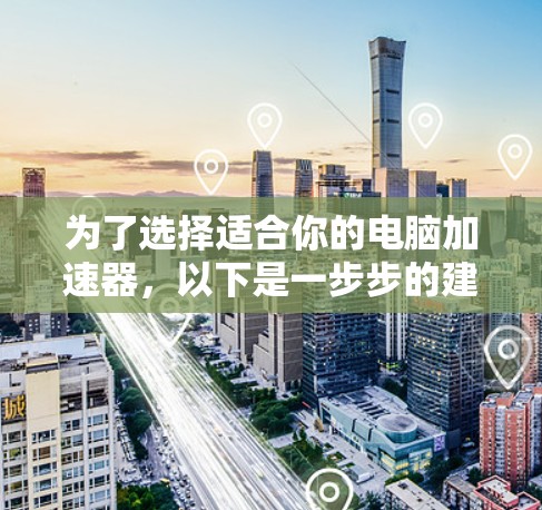 为了选择适合你的电脑加速器,以下是一步步的建议 为了选择适合你的电脑加速器,以下是一步步的建议