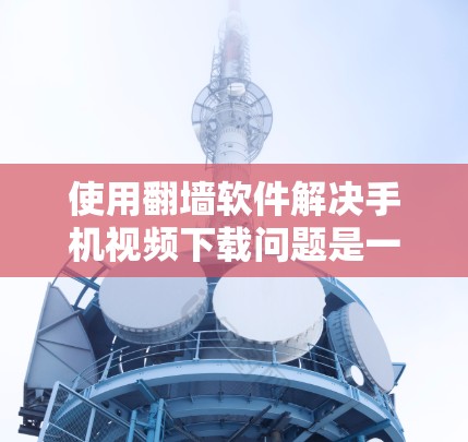使用翻墙软件解决手机视频下载问题是一个不错的选择，但需要综合考虑多个因素。以下是一步步的建议和分析