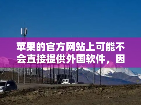 苹果的官方网站上可能不会直接提供外国软件,因为这些软件通常涉及敏感内容或违反苹果的社区政策。苹果的官方网站上通常提供的是苹果内部的软件包和工具,而不是外国软件 苹果的官方网站上可能不会直接提供外国软件,因为这些软件通常涉及敏感内容或违反苹果的社区政策。苹果的官方网站上通常提供的是苹果内部的软件包和工具,而不是外国软件
