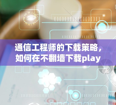 通信工程师的下载策略，如何在不翻墙下载play软件