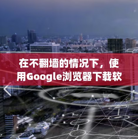 在不翻墙的情况下，使用Google浏览器下载软件时，虽然有一些替代方法可以绕过安全限制和翻墙，但仍然需要注意以下几点，以确保下载的安全性和合规性
