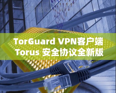TorGuard VPN客户端 Torus 安全协议全新版本发布
