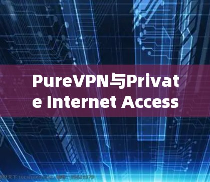 PureVPN与Private Internet Access的对比，从安全到性能的较量