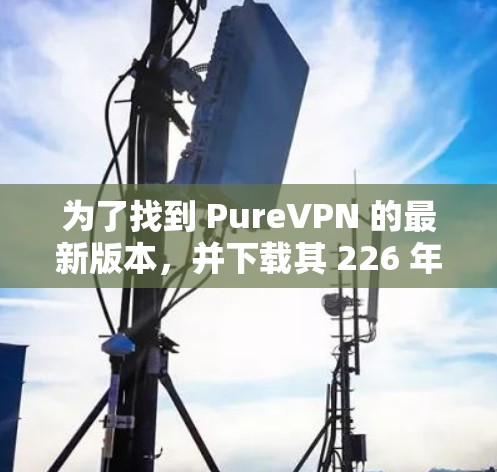 为了找到 PureVPN 的最新版本，并下载其 226 年的客户端，您可以按照以下步骤进行