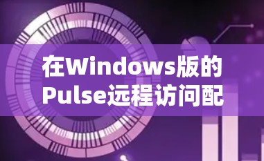 在Windows版的Pulse远程访问配置过程中，确保安全性和正确性是关键。以下是详细的步骤指南