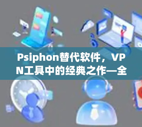 Psiphon替代软件，VPN工具中的经典之作—全面解析