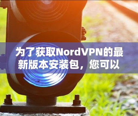 为了获取NordVPN的最新版本安装包，您可以按照以下步骤进行操作