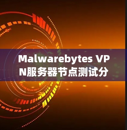 Malwarebytes VPN服务器节点测试分析，从防护到安全的双刃剑